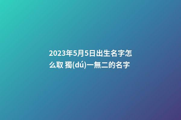 2023年5月5日出生名字怎么取 獨(dú)一無二的名字